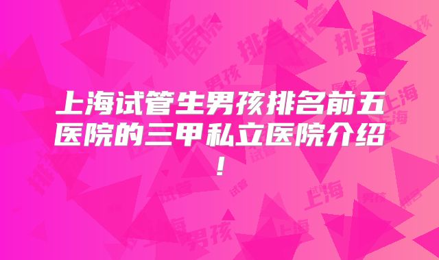 上海试管生男孩排名前五医院的三甲私立医院介绍!