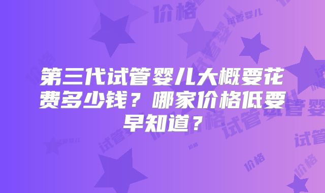 第三代试管婴儿大概要花费多少钱?哪家价格低要早知道?