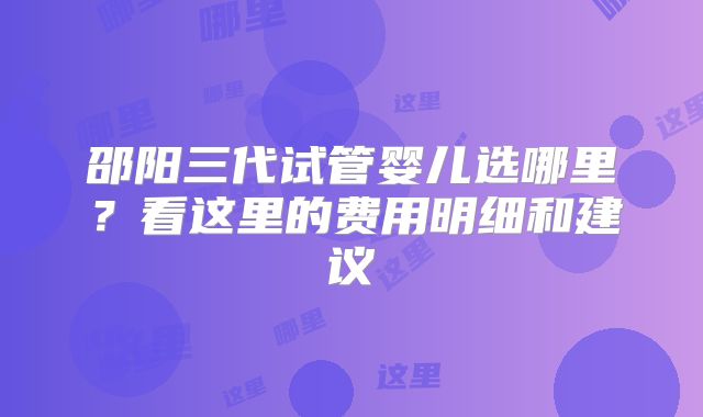 邵阳三代试管婴儿选哪里?看这里的费用明细和建议