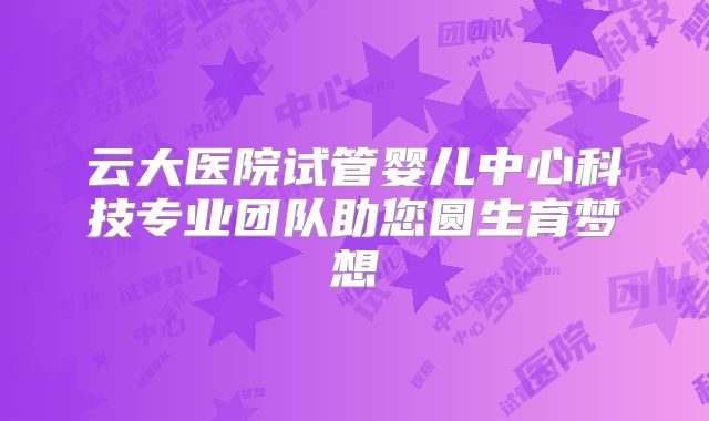 云大医院试管婴儿中心科技专业团队助您圆生育梦想