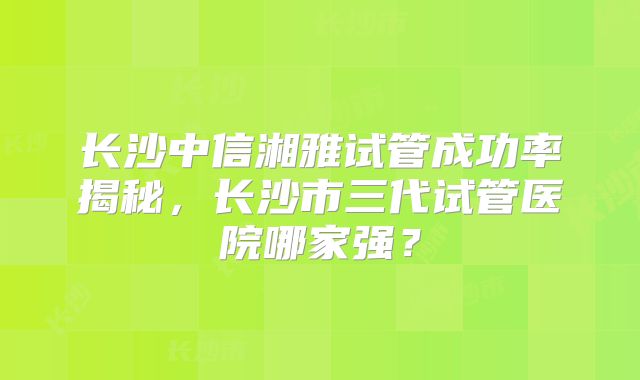 长沙中信湘雅试管成功率揭秘,长沙市三代试管医院哪家强?