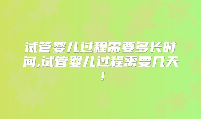 试管婴儿过程需要多长时间,试管婴儿过程需要几天！