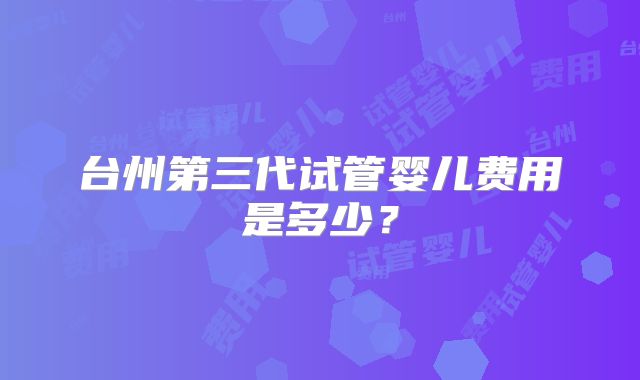 台州第三代试管婴儿费用是多少？