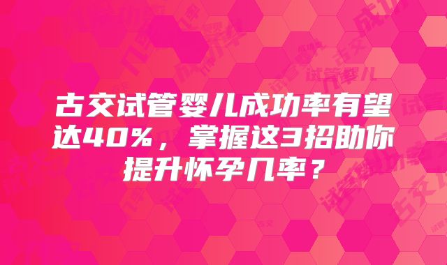 古交试管婴儿成功率有望达40%,掌握这3招助你提升怀孕几率?
