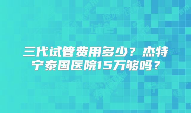 三代试管费用多少？杰特宁泰国医院15万够吗？