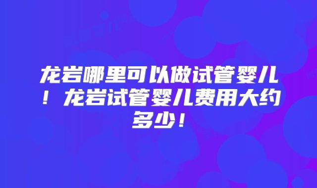龙岩哪里可以做试管婴儿!龙岩试管婴儿费用大约多少!