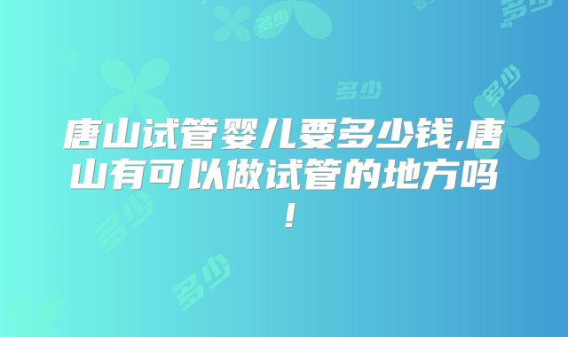 唐山试管婴儿要多少钱,唐山有可以做试管的地方吗!