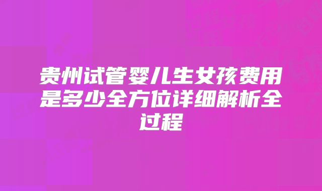 贵州试管婴儿生女孩费用是多少全方位详细解析全过程