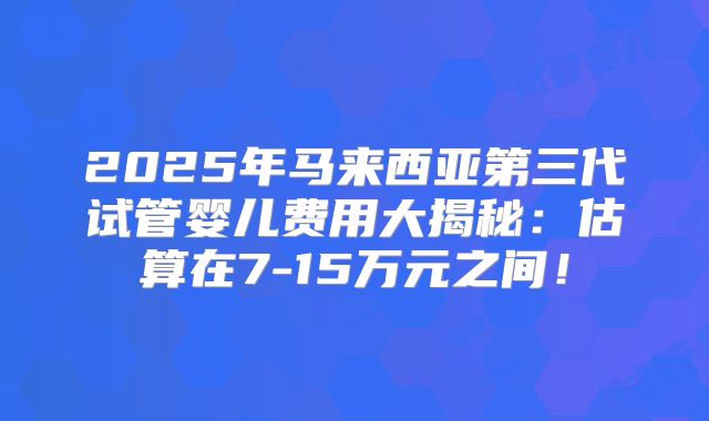 2025年马来西亚第三代试管婴儿费用大揭秘：估算在7-15万元之间！