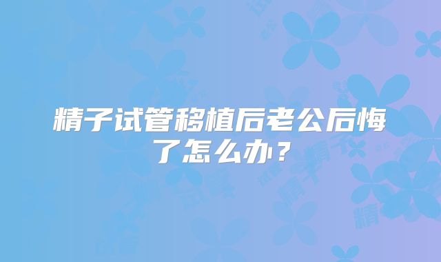 精子试管移植后老公后悔了怎么办？