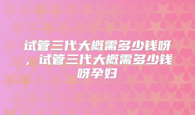 试管三代大概需多少钱呀,试管三代大概需多少钱呀孕妇