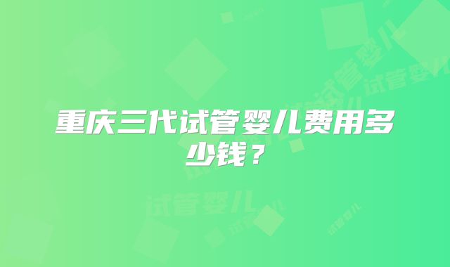 重庆三代试管婴儿费用多少钱?
