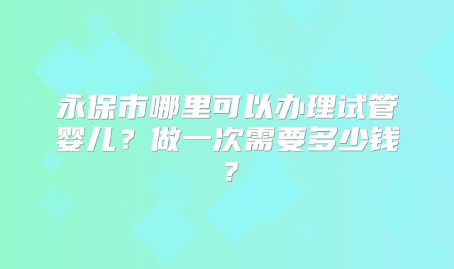 永保市哪里可以办理试管婴儿？做一次需要多少钱？