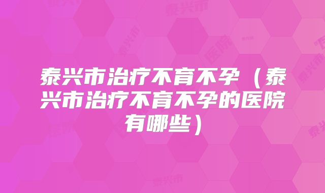 泰兴市治疗不育不孕(泰兴市治疗不育不孕的医院有哪些)