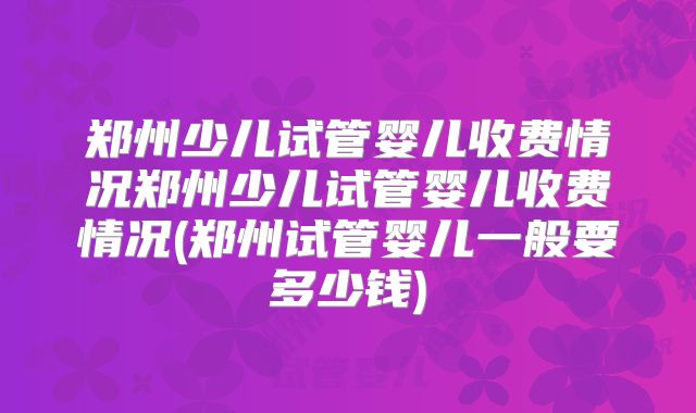 郑州少儿试管婴儿收费情况郑州少儿试管婴儿收费情况(郑州试管婴儿一般要多少钱)