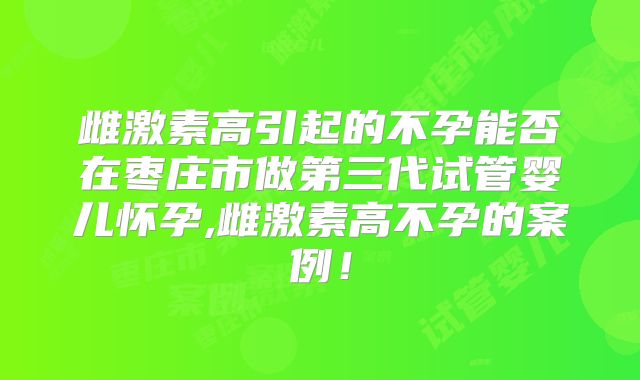 雌激素高引起的不孕能否在枣庄市做第三代试管婴儿怀孕,雌激素高不孕的案例！