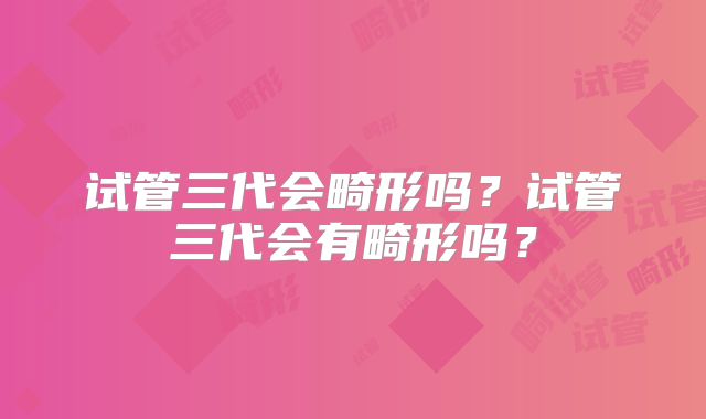 试管三代会畸形吗？试管三代会有畸形吗？