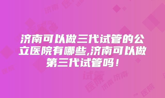 济南可以做三代试管的公立医院有哪些,济南可以做第三代试管吗!