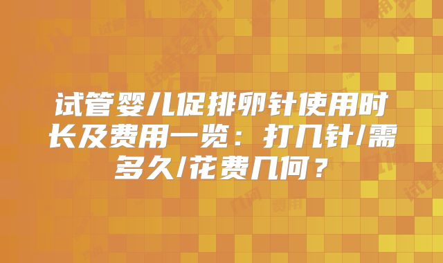 试管婴儿促排卵针使用时长及费用一览:打几针/需多久/花费几何?
