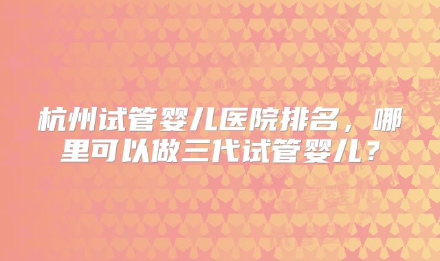 杭州试管婴儿医院排名，哪里可以做三代试管婴儿？