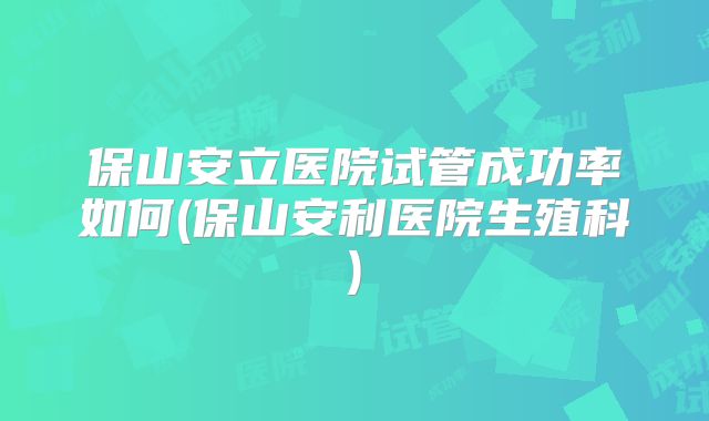 保山安立医院试管成功率如何(保山安利医院生殖科)