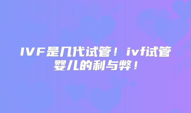 IVF是几代试管！ivf试管婴儿的利与弊！