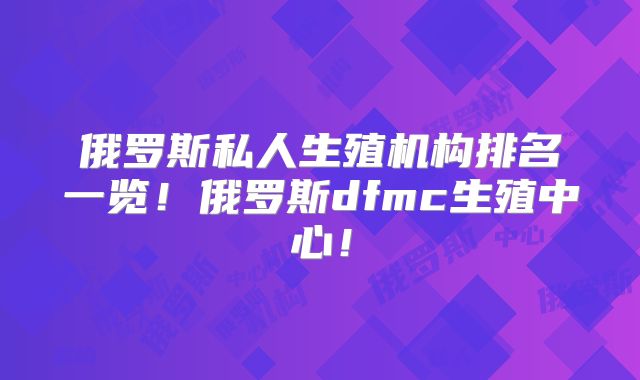 俄罗斯私人生殖机构排名一览！俄罗斯dfmc生殖中心！