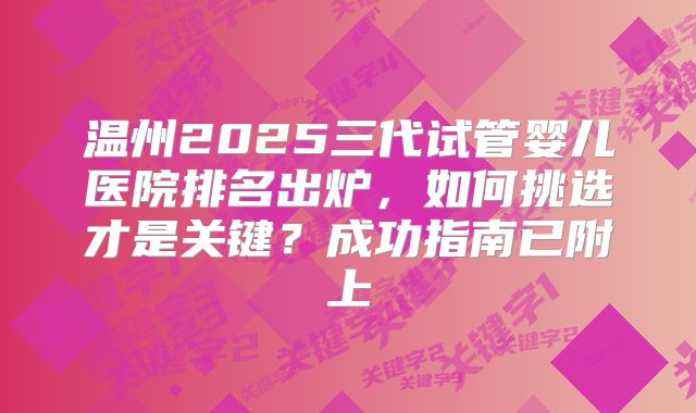 温州2025三代试管婴儿医院排名出炉，如何挑选才是关键？成功指南已附上