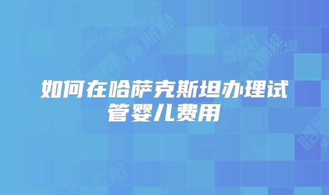 如何在哈萨克斯坦办理试管婴儿费用