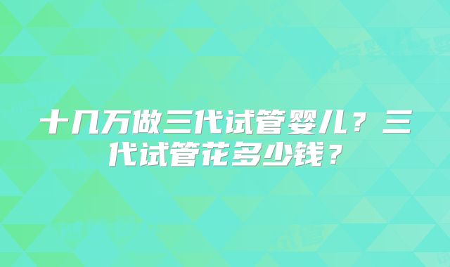 十几万做三代试管婴儿？三代试管花多少钱？