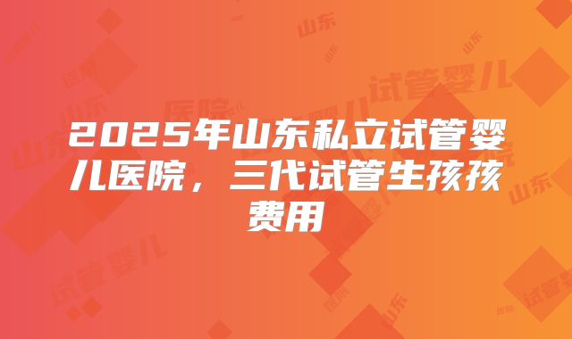 2025年山东私立试管婴儿医院,三代试管生孩孩费用