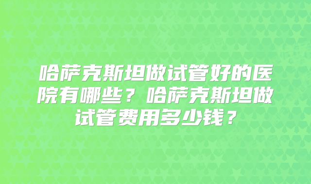 哈萨克斯坦做试管好的医院有哪些？哈萨克斯坦做试管费用多少钱？