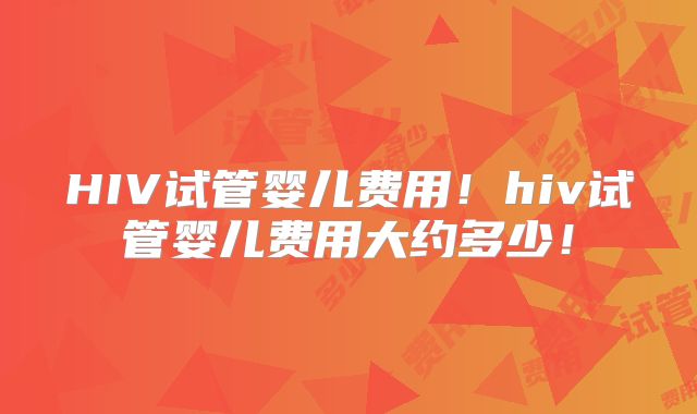 HIV试管婴儿费用！hiv试管婴儿费用大约多少！