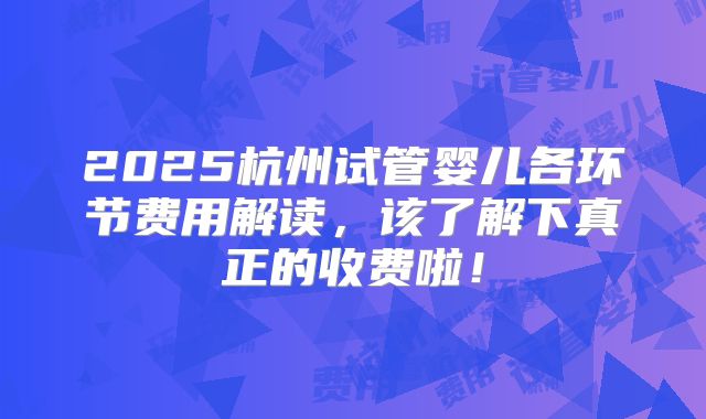 2025杭州试管婴儿各环节费用解读，该了解下真正的收费啦！