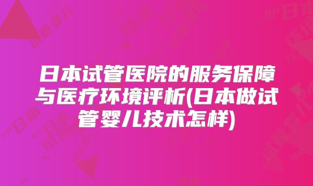 日本试管医院的服务保障与医疗环境评析(日本做试管婴儿技术怎样)