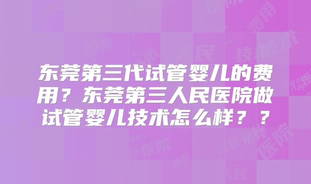 东莞第三代试管婴儿的费用?东莞第三人民医院做试管婴儿技术怎么样??