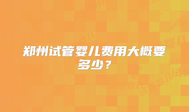 郑州试管婴儿费用大概要多少？