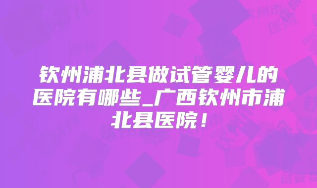 钦州浦北县做试管婴儿的医院有哪些_广西钦州市浦北县医院!