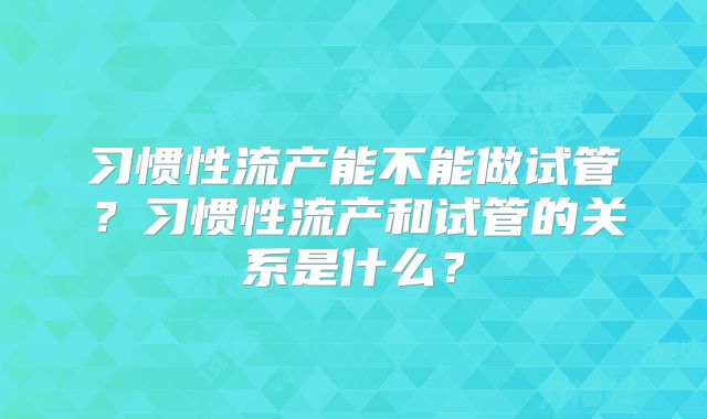 习惯性流产能不能做试管?习惯性流产和试管的关系是什么?