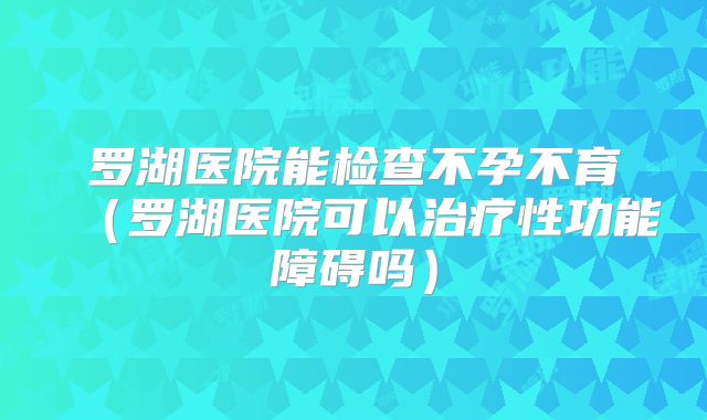 罗湖医院能检查不孕不育（罗湖医院可以治疗性功能障碍吗）