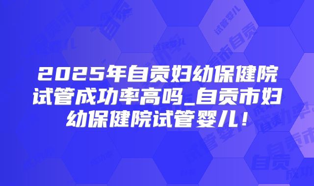 2025年自贡妇幼保健院试管成功率高吗_自贡市妇幼保健院试管婴儿！