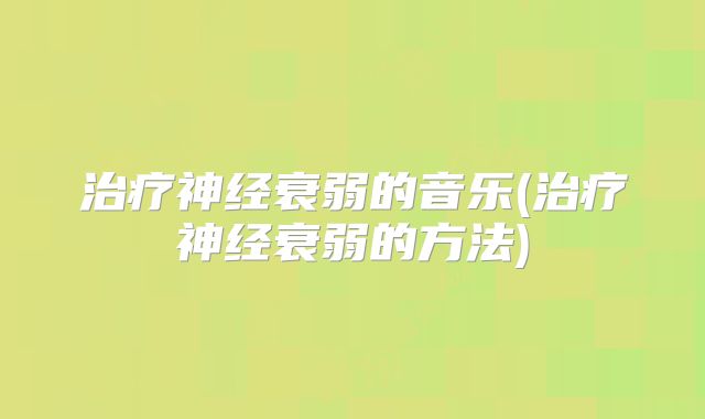 治疗神经衰弱的音乐(治疗神经衰弱的方法)