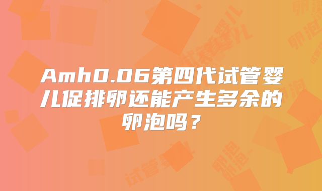 Amh0.06第四代试管婴儿促排卵还能产生多余的卵泡吗?