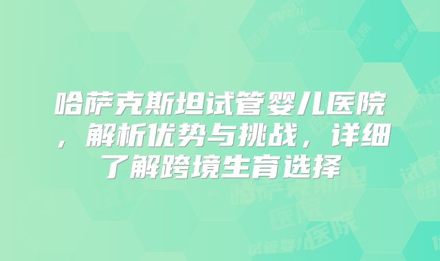 哈萨克斯坦试管婴儿医院,解析优势与挑战,详细了解跨境生育选择