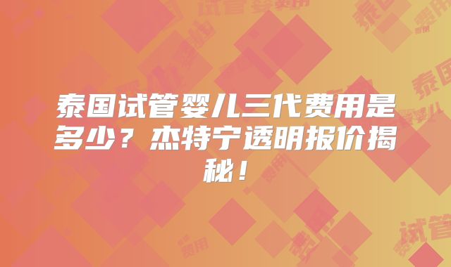 泰国试管婴儿三代费用是多少?杰特宁透明报价揭秘!