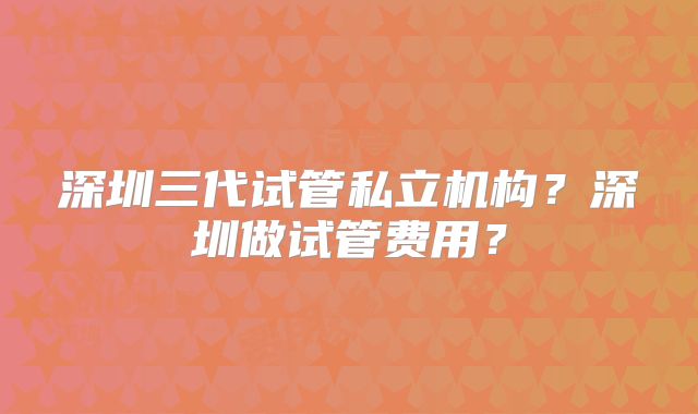 深圳三代试管私立机构？深圳做试管费用？