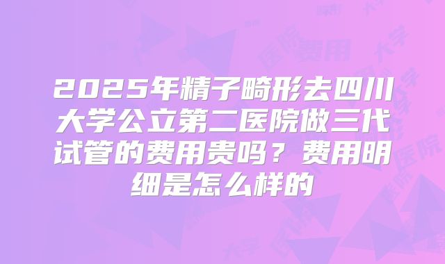 2025年精子畸形去四川大学公立第二医院做三代试管的费用贵吗？费用明细是怎么样的