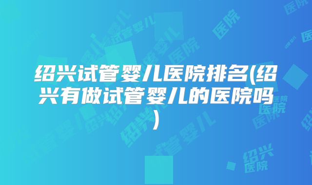 绍兴试管婴儿医院排名(绍兴有做试管婴儿的医院吗)