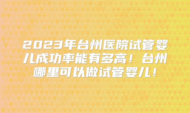 2023年台州医院试管婴儿成功率能有多高!台州哪里可以做试管婴儿!