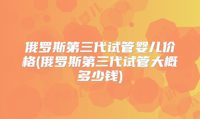 俄罗斯第三代试管婴儿价格(俄罗斯第三代试管大概多少钱)